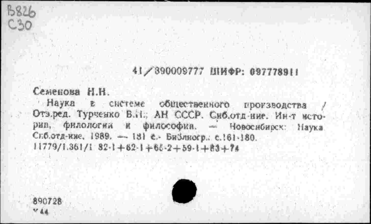 ﻿СЬо
41/390009777 ШИФР: 0977789М
Семенова Н.Н.
Наука в системе общественного производства / Отз.ред. Турченко Б.И.; АН СССР. Сиб.отд ние. Ин-т истории, филологии и философий. — Новосибирск: Маука Сг.б.отд-кяе. 1989. —- 131 е.- БиЗлиогр.. С.!61-180.
11779/1.361/1 32-1+62-1 -Ж-2+Ь9-1+М+74
890728